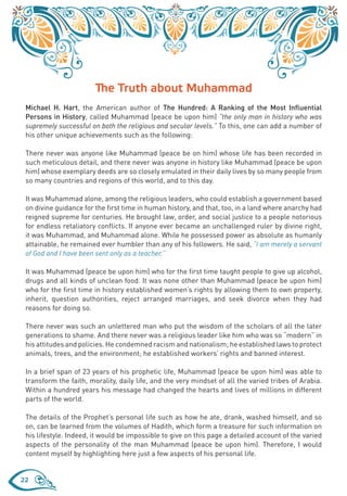 The Truth about Muhammad
 Michael H. Hart, the American author of The Hundred: A Ranking of the Most Influential
 Persons in History, called Muhammad (peace be upon him) “the only man in history who was
 supremely successful on both the religious and secular levels.” To this, one can add a number of
 his other unique achievements such as the following:

 There never was anyone like Muhammad (peace be on him) whose life has been recorded in
 such meticulous detail, and there never was anyone in history like Muhammad (peace be upon
 him) whose exemplary deeds are so closely emulated in their daily lives by so many people from
 so many countries and regions of this world, and to this day.

 It was Muhammad alone, among the religious leaders, who could establish a government based
 on divine guidance for the first time in human history, and that, too, in a land where anarchy had
 reigned supreme for centuries. He brought law, order, and social justice to a people notorious
 for endless retaliatory conflicts. If anyone ever became an unchallenged ruler by divine right,
 it was Muhammad, and Muhammad alone. While he possessed power as absolute as humanly
 attainable, he remained ever humbler than any of his followers. He said, “I am merely a servant
 of God and I have been sent only as a teacher.”

 It was Muhammad (peace be upon him) who for the first time taught people to give up alcohol,
 drugs and all kinds of unclean food. It was none other than Muhammad (peace be upon him)
 who for the first time in history established women’s rights by allowing them to own property,
 inherit, question authorities, reject arranged marriages, and seek divorce when they had
 reasons for doing so.

 There never was such an unlettered man who put the wisdom of the scholars of all the later
 generations to shame. And there never was a religious leader like him who was so “modern” in
 his attitudes and policies. He condemned racism and nationalism; he established laws to protect
 animals, trees, and the environment; he established workers’ rights and banned interest.

 In a brief span of 23 years of his prophetic life, Muhammad (peace be upon him) was able to
 transform the faith, morality, daily life, and the very mindset of all the varied tribes of Arabia.
 Within a hundred years his message had changed the hearts and lives of millions in different
 parts of the world.

 The details of the Prophet’s personal life such as how he ate, drank, washed himself, and so
 on, can be learned from the volumes of Hadith, which form a treasure for such information on
 his lifestyle. Indeed, it would be impossible to give on this page a detailed account of the varied
 aspects of the personality of the man Muhammad (peace be upon him). Therefore, I would
 content myself by highlighting here just a few aspects of his personal life.


22
 