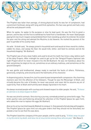 The Prophet was taller than average, of strong physical build; he was fair of complexion, had
a prominent forehead, along with long and thick eyelashes. His face was genial and had a very
attractive and pleasant smile.

When he spoke, he spoke to the purpose or else he kept quiet. He was the first to greet a
person; and he was not the first to withdraw his hand from a handshake. He never liked people
paying him too much respect and prohibited them from standing up when he entered. He visited
the poor and the ailing and advised the Muslims to do likewise. He invited the poorest of the
poor to partake of his scanty meal.

His wife `A’ishah said, “He always joined in household work and would at times mend his clothes,
cobble his shoes, and sweep the floor. He would milk, tether, and feed his animals and do the
household shopping” (Al-Bukhari).

The Prophet was of very clean habits and used to brush his teeth five times a day, before each
of the daily Prayers. After midnight he used to get up for the Tahajjud Prayers (optional late
night Prayer) which he never missed in his life (Al-Bukhari). He was not fastidious about his
bed; sometimes he slept on his cot, sometimes on an ordinary mattress, and sometimes on the
ground (Zarqani).

He was gentle and kindhearted, always ready to overlook the faults of others. Politeness,
generosity, simplicity, and sincerity were the hallmarks of his character.

In dispensing justice, he was firm, but his severity was tempered with compassion. His charming
manners won him the affection of his followers. Though he was the Messenger of Allah, and
virtually became the ruler of Arabia, he never was proud, and never did he assume any air of
superiority. Fear of Allah and humility were deeply ingrained in his heart.

He always received people with courtesy and showed respect to older people. He said, “To honor
an old man is to show respect to Allah.”

He was very kind to animals. Once during a journey, somebody picked up some bird’s eggs. The
bird’s painful note and fluttering attracted the attention of the Prophet (peace be upon him),
who asked the man to replace the eggs (Al-Bukhari).

Also as his army marched towards Makkah to conquer it, they passed a female dog with puppies.
The Prophet (peace be upon him) not only gave orders that they should not be disturbed, but
posted a man to see that this was done.

The Prophet loved the company of the poor people; and he used to pray, “O Allah, keep me poor
in my life and at my death, and raise me at resurrection among those who are poor” (An-Nasa’i).


                                                                                              23
 