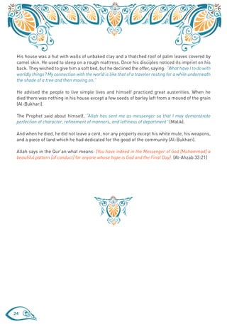 His house was a hut with walls of unbaked clay and a thatched roof of palm leaves covered by
 camel skin. He used to sleep on a rough mattress. Once his disciples noticed its imprint on his
 back. They wished to give him a soft bed, but he declined the offer, saying: “What have I to do with
 worldly things? My connection with the world is like that of a traveler resting for a while underneath
 the shade of a tree and then moving on.”

 He advised the people to live simple lives and himself practiced great austerities. When he
 died there was nothing in his house except a few seeds of barley left from a mound of the grain
 (Al-Bukhari).

 The Prophet said about himself, “Allah has sent me as messenger so that I may demonstrate
 perfection of character, refinement of manners, and loftiness of deportment” (Malik).

 And when he died, he did not leave a cent, nor any property except his white mule, his weapons,
 and a piece of land which he had dedicated for the good of the community (Al-Bukhari).

 Allah says in the Qur’an what means: {You have indeed in the Messenger of God [Muhammad] a
 beautiful pattern [of conduct] for anyone whose hope is God and the Final Day}. (Al-Ahzab 33:21)




24
 