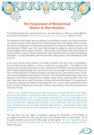 The Forgiveness of Muhammad
                         Shown to Non-Muslims
The Prophet Muhammad, may God praise him, was described as a “Mercy for all the Worlds”,
as God said in the Quran: {We have sent you as a mercy for all the worlds.} (Quran 21:107)

The recipients of this quality were not limited to just the Muslim nation, but it also extended to
non-Muslims, some of who spent all their effort trying to harm the Prophet and his mission.
This mercy and forgiveness is clearly demonstrated in the fact that the Prophet, may the mercy
and blessings of God be upon him, never took revenge on anyone for personal reasons and
always forgave even his staunch enemies. Aisha said that the Prophet never took revenge on
his own behalf on anyone. She also said that he never returned evil for evil, but he would forgive
and pardon. This will, God willing, become clear after a deep analysis of the following accounts
of his life.

In the earlier portion of his mission, the Prophet traveled to the city of Taif, a city located in
the mountains nearby to Mecca, in order to invite them to accept Islam. The leaders of Taif,
however, were rude and discourteous in their treatment of the Prophet. Not being content with
their insolent attitude towards him, they even stirred up some gangs of the town to harass him.
This riff-raff followed the Prophet shouting at and abusing him, and throwing stones at him,
until he was compelled to take refuge in an orchard. Thus the Prophet had to endure even more
obstacles in Taif than he had had to face in Mecca. These ruffians, stationed either side of the
path, threw stones at him until his feet were injured and smeared with blood. These oppressions
so grievously dejected the Prophet and plunged him into in such a state of depression that a
prayer, citing his helplessness and pitiable condition and seeking the aid of God, spontaneously
came from his lips:

“O God, to You I complain of my weakness, lack of resources and humiliation before these people.
You are the Most Merciful, the Lord of the weak and my Master. To whom will You consign me? To
one estranged, bearing ill will, or an enemy given power over me? If You do not assign me any
worth, I care not, for Your favor is abundant upon me. I seek refuge in the light of Your countenance
by which all darkness is dispelled and every affair of this world and the next is set right, lest Thy
anger should descend upon me or Your displeasure light upon me. I need only Your pleasure and
satisfaction for only You enable me to do good and evade the evil. There is no power and no might
but You.”

The Lord then sent the angel of mountains, seeking the permission of the Prophet to
join together the two hills and crush the city of Taif, between which it was located. Out of
his great tolerance and mercy, the Messenger of God replied, “No! For, I hope that God will
bring forth from their loins people who will worship God alone, associating nothing with Him.”
(Saheeh Muslim).

                                                                                                   25
 