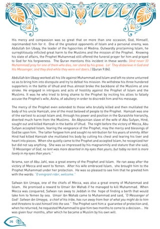 His mercy and compassion was so great that on more than one occasion, God, Himself,
 reprimanded him for it. One of the greatest opponents of Islam and a personal enemy, was
 Abdullah bin Ubayy, the leader of the hypocrites of Medina. Outwardly proclaiming Islam, he
 surreptitiously inflicted great harm to the Muslims and the mission of the Prophet. Knowing
 his state of affairs, the Prophet Muhammad still offered the funeral prayer for him and prayed
 to God for his forgiveness. The Quran mentions this incident in these words: {And never (O
 Muhammad) pray for one of them who dies, nor stand by his grave. Lo! They disbelieve in God and
 His Messenger, and they died while they were evil doers.} (Quran 9:84).

 Abdullah bin Ubayy worked all his life against Muhammad and Islam and left no stone unturned
 so as to bring him into disrepute and try to defeat his mission. He withdrew his three hundered
 supporters in the battle of Uhud and thus almost broke the backbone of the Muslims at one
 stroke. He engaged in intrigues and acts of hostility against the Prophet of Islam and the
 Muslims. It was he who tried to bring shame to the Prophet by inciting his allies to falsely
 accuse the Prophet’s wife, Aisha, of adultery in order to discredit him and his message.

 The mercy of the Prophet even extended to those who brutally killed and then mutilated the
 body of his uncle Hamzah, one of the most beloved of people to the Prophet. Hamzah was one
 of the earliest to accept Islam and, through his power and position in the Quraishite hierarchy,
 diverted much harm from the Muslims. An Abyssinian slave of the wife of Abu Sufyan, Hind,
 sought out and killed Hamzah in the battle of Uhud. The night before the victory of Mecca, Abu
 Sufyan accepted Islam, fearing the vengeance of the Prophet, may the mercy and blessings of
 God be upon him. The latter forgave him and sought no retribution for his years of enmity. After
 Hind had killed Hamzah she mutilated his body by cutting his chest and tearing his liver and
 heart into pieces. When she quietly came to the Prophet and accepted Islam, he recognized her
 but did not say anything. She was so impressed by his magnanimity and stature that she said,
 “O Messenger of God, no tent was more deserted in my eyes than yours; but today no tent is more
 lovely in my eyes than yours.”

 Ikrama, son of Abu Jahl, was a great enemy of the Prophet and Islam. He ran away after the
 victory of Mecca and went to Yemen. After his wife embraced Islam, she brought him to the
 Prophet Muhammad under her protection. He was so pleased to see him that he greeted him
 with the words: “O emigrant rider, welcome.”

 Safwan bin Umaya, one of the chiefs of Mecca, was also a great enemy of Muhammad and
 Islam. He promised a reward to Umair ibn Wahab if he managed to kill Muhammad. When
 Mecca was conquered, Safwan ran away to Jeddah in the hope of finding a berth that would
 take him to Yemen by sea. Umair ibn Wahab came to Muhammad and said, “O Messenger of
 God! Safwan ibn Umayya, a chief of his tribe, has run away from fear of what you might do to him
 and threatens to cast himself into the sea.” The Prophet sent him a guarantee of protection and,
 when he returned, he requested Muhammad to give him two months to come to a decision... He
 was given four months, after which he became a Muslim by his own will.

26
 
