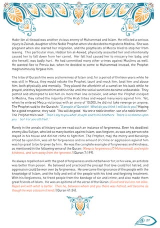 Habir ibn al-Aswad was another vicious enemy of Muhammad and Islam. He inflicted a serious
injury to Zainab, daughter of the Noble Prophet when she decided to migrate to Medina. She was
pregnant when she started her migration, and the polytheists of Mecca tried to stop her from
leaving. This particular man, Habbar bin al-Aswad, physically assaulted her and intentionally
caused her to fall down from her camel. Her fall had caused her to miscarry her baby, and
she herself, was badly hurt. He had committed many other crimes against Muslims as well.
He wanted flee to Persia but, when he decided to come to Muhammad instead, the Prophet
magnanimously forgave him.

The tribe of Quraish the were archenemies of Islam and, for a period of thirteen years while he
was still in Mecca, they would rebuke the Prophet, taunt and mock him, beat him and abuse
him, both physically and mentally. They placed the afterbirth of a camel on his back while he
prayed, and they boycotted him and his tribe until the social sanctions became unbearable. They
plotted and attempted to kill him on more than one occasion, and when the Prophet escaped
to Medina, they rallied the majority of the Arab tribes and waged many wars against him. Yet,
when he entered Mecca victorious with an army of 10,000, he did not take revenge on anyone.
The Prophet said to the Quraish: “O people of Quraish! What do you think I will do to you? Hoping
for a good response, they said: “You will do good. You are a noble brother, son of a noble brother.”
The Prophet then said: “Then I say to you what Joseph said to his brothers: ‘There is no blame upon
you.’ Go! For you all free!.”

Rarely in the annals of history can we read such an instance of forgiveness. Even his deadliest
enemy Abu Sufyan, who led so many battles against Islam, was forgiven, as was any person who
stayed in his house and did not come to fight him. The Prophet, may the mercy and blessings
of God be upon him, was all for forgiveness and no amount of crime or aggression against him
was too great to be forgiven by him. He was the complete example of forgiveness and kindness,
as mentioned in the following verse of the Quran: {Keep to forgiveness (O Muhammad), and enjoin
kindness, and turn away from the ignorant.} (Quran 7:199).

He always repelled evil with the good of forgiveness and kind behavior for, in his view, an antidote
was better than poison. He believed and practiced the precept that love could foil hatred, and
aggression could be won over by forgiveness. He overcame the ignorance of the people with the
knowledge of Islam, and the folly and evil of the people with his kind and forgiving treatment.
With his forgiveness, he freed people from the bondage of sin and crime, and also made them
great friends of Islam. He was an epitome of the verse of the Quran: {Good and evil are not alike.
Repel evil with what is better. Then he, between whom and you there was hatred, will become as
though he was a bosom friend.} (Quran 41:34).




                                                                                                  27
 