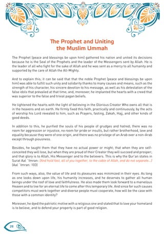 The Prophet and Uniting
                             the Muslim Ummah
 The Prophet (peace and blessings be upon him) gathered his nation and united its decisions
 because he is the Seal of the Prophets and the leader of the Messengers sent by Allah. He is
 the leader of all who fight for the sake of Allah and he was sent as a mercy to all humanity and
 supported by the care of Allah the All-Mighty.

 And to explain this, it can be said that that the noble Prophet (peace and blessings be upon
 him) was able to fulfill such unity and solidarity thanks to many causes and means, such as the
 strength of his character, his sincere devotion to his message, as well as his detestation of the
 false idols that prevailed at that time; and, moreover, he implanted the hearts with a creed that
 was superior to the false and trivial pagan beliefs.

 He lightened the hearts with the light of believing in the Glorious Creator Who owns all that is
 in the heavens and on earth. He firmly fixed this faith, practically and continuously, by the acts
 of worship his Lord revealed to him, such as Prayers, fasting, Zakah, Hajj, and other kinds of
 good deeds.

 In addition to this, he purified the souls of his people of grudges and hatred; there was no
 room for aggression or injustice, no room for pride or insults, but rather brotherhood, love and
 equality because they were of one origin, and there was no privilege of an Arab over a non-Arab
 except through piousness.

 Besides, he taught them that they have no actual power or might; that when they are self-
 conceited they will lose, but when they are proud of their Creator they will succeed and prosper;
 and that glory is to Allah, His Messenger and to the believers. This is why the Qur’an states in
 Surat Aal `Imran: {And hold fast, all of you together, to the cable of Allah, and do not separate…}
 (Aal `Imran: 103)

 From such ways, also, the value of life and its pleasures was minimized in their eyes. As long
 as one looks down upon life, his humanity increases, and he deserves to gather all human
 beings under the roof of love and faithfulness. He also made them look forward to a marvelous
 Heaven and to live for an eternal life to come after this temporary life. And since for such causes
 competitors must work together and diverse people must cooperate, how will be the case with
 those with a common identity?

 Moreover, he dyed the patriotic motive with a religious one and stated that to love your homeland
 is to believe, and to defend your property is part of good religion.




28
 