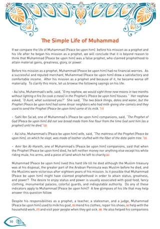 The Simple Life of Muhammad
 If we compare the life of Muhammad (Peace be upon him) before his mission as a prophet and
 his life after he began his mission as a prophet, we will conclude that it is beyond reason to
 think that Muhammad (Peace be upon him) was a false prophet, who claimed prophethood to
 attain material gains, greatness, glory, or power.

 Before his mission as a prophet, Muhammad (Peace be upon him) had no financial worries. As
 a successful and reputed merchant, Muhammad (Peace be upon him) drew a satisfactory and
 comfortable income. After his mission as a prophet and because of it, he became worse off
 materially. To clarify this more, let us browse the following sayings on his life:

 - Aa’isha, Muhammad’s wife, said, “O my nephew, we would sight three new moons in two months
 without lighting a fire (to cook a meal) in the Prophet’s (Peace be upon him) houses.” Her nephew
 asked, “O Aunt, what sustained you?” She said, “The two black things, dates and water, but the
 Prophet (Peace be upon him) had some Ansar neighbors who had milk-giving she-camels and they
 used to send the Prophet (Peace be upon him) some of its milk.”(1)

 - Sahl Ibn Sa’ad, one of Muhammad’s (Peace be upon him) companions, said, “The Prophet of
 God (Peace be upon him) did not see bread made from fine flour from the time God sent him (as a
 prophet) until he died.”(2)

 - Aa’isha, Muhammad’s (Peace be upon him) wife, said, “The mattress of the Prophet (Peace be
 upon him), on which he slept, was made of leather stuffed with the fiber of the date-palm tree.”(3)

 - Amr Ibn Al-Hareth, one of Muhammad’s (Peace be upon him) companions, said that when
 the Prophet (Peace be upon him) died, he left neither money nor anything else except his white
 riding mule, his arms, and a piece of land which he left to charity.(4)

 Muhammad (Peace be upon him) lived this hard life till he died although the Muslim treasury
 was at his disposal, the greater part of the Arabian Peninsula was Muslim before he died, and
 the Muslims were victorious after eighteen years of his mission. Is it possible that Muhammad
 (Peace be upon him) might have claimed prophethood in order to attain status, greatness,
 and power? The desire to enjoy status and power is usually associated with good food, fancy
 clothing, monumental palaces, colorful guards, and indisputable authority. Do any of these
 indicators apply to Muhammad (Peace be upon him)? A few glimpses of his life that may help
 answer this question follow.

 Despite his responsibilities as a prophet, a teacher, a statesman, and a judge, Muhammad
 (Peace be upon him) used to milk his goat, (5) mend his clothes, repair his shoes, (6) help with the
 household work, (7) and visit poor people when they got sick. (8) He also helped his companions


30
 