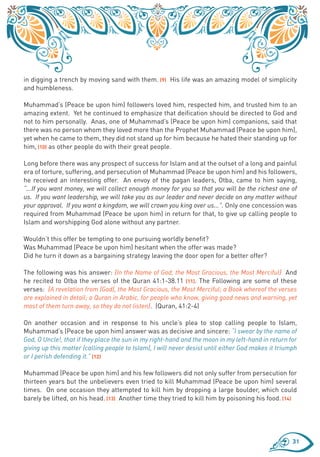 in digging a trench by moving sand with them. (9) His life was an amazing model of simplicity
and humbleness.

Muhammad’s (Peace be upon him) followers loved him, respected him, and trusted him to an
amazing extent. Yet he continued to emphasize that deification should be directed to God and
not to him personally. Anas, one of Muhammad’s (Peace be upon him) companions, said that
there was no person whom they loved more than the Prophet Muhammad (Peace be upon him),
yet when he came to them, they did not stand up for him because he hated their standing up for
him, (10) as other people do with their great people.

Long before there was any prospect of success for Islam and at the outset of a long and painful
era of torture, suffering, and persecution of Muhammad (Peace be upon him) and his followers,
he received an interesting offer. An envoy of the pagan leaders, Otba, came to him saying,
“...If you want money, we will collect enough money for you so that you will be the richest one of
us. If you want leadership, we will take you as our leader and never decide on any matter without
your approval. If you want a kingdom, we will crown you king over us...”. Only one concession was
required from Muhammad (Peace be upon him) in return for that, to give up calling people to
Islam and worshipping God alone without any partner.

Wouldn’t this offer be tempting to one pursuing worldly benefit?
Was Muhammad (Peace be upon him) hesitant when the offer was made?
Did he turn it down as a bargaining strategy leaving the door open for a better offer?

The following was his answer: {In the Name of God, the Most Gracious, the Most Merciful} And
he recited to Otba the verses of the Quran 41:1-38.11 (11). The Following are some of these
verses: {A revelation from (God), the Most Gracious, the Most Merciful; a Book whereof the verses
are explained in detail; a Quran in Arabic, for people who know, giving good news and warning, yet
most of them turn away, so they do not listen}. (Quran, 41:2-4)

On another occasion and in response to his uncle’s plea to stop calling people to Islam,
Muhammad’s (Peace be upon him) answer was as decisive and sincere: “I swear by the name of
God, O Uncle!, that if they place the sun in my right-hand and the moon in my left-hand in return for
giving up this matter (calling people to Islam), I will never desist until either God makes it triumph
or I perish defending it.” (12)

Muhammad (Peace be upon him) and his few followers did not only suffer from persecution for
thirteen years but the unbelievers even tried to kill Muhammad (Peace be upon him) several
times. On one occasion they attempted to kill him by dropping a large boulder, which could
barely be lifted, on his head. (13) Another time they tried to kill him by poisoning his food. (14)




                                                                                                    31
 