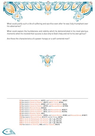 What could justify such a life of suffering and sacrifice even after he was fully triumphant over
 his adversaries?

 What could explain the humbleness and nobility which he demonstrated in his most glorious
 moments when he insisted that success is due only to God’s help and not to his own genius?

 Are these the characteristics of a power-hungry or a self-centered man?




               (1) Narrated in Saheeh Muslim, #2972, and Saheeh Al-Bukhari, #2567.
               (2) Narrated in Saheeh Al-Bukhari, #5413, and Al-Tirmizi, #2364.
               (3) Narrated in Saheeh Muslim, #2082, and Saheeh Al-Bukhari, #6456.
               (4) Narrated in Saheeh Al-Bukhari, #2739, and Mosnad Ahmad, #17990.
               (5) Narrated in Mosnad Ahmad, #25662.
               (6) Narrated in Saheeh Al-Bukhari, #676, and Mosnad Ahmad, #25517.
               (7) Narrated in Saheeh Al-Bukhari, #676, and Mosnad Ahmad, #23706.
               (8) Narrated in Mowatta’ Malek, #531.
               (9) Narrated in Saheeh Al-Bukhari, #3034, and Saheeh Muslim, #1803, and Mosnad Ahmad, #18017.
               (10) Narrated in Mosnad Ahmad, #12117, and Al-Tirmizi, #2754.
               (11) Al-Serah Al-Nabaweyyah, Ibn Hesham, vol. 1, pp. 293-294.
               (12) Al-Serah Al-Nabaweyyah, Ibn Hesham, vol. 1, pp. 265-266.
               (13) Al-Serah Al-Nabaweyyah, Ibn Hesham, vol. 1, pp. 298-299.
               (14) Narrated in Al-Daremey, #68, and Abu-Dawood, #4510.



32
 