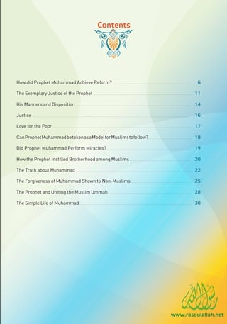 Contents




How did Prophet Muhammad Achieve Reform? . . . . . . . . . . . . . . . . . . . . . . . . . . . . . . . . . . . . . . . . . . . . . . . . . . . . . . .                                                            6

The Exemplary Justice of the Prophet                                                      ....................................................................                                                 11

His Manners and Disposition . . . . . . . . . . . . . . . . . . . . . . . . . . . . . . . . . . . . . . . . . . . . . . . . . . . . . . . . . . . . . . . . . . . . . . . . . . . . . . . . . 14

Justice            ..............................................................................................................                                                                              16

Love for the Poor . . . . . . . . . . . . . . . . . . . . . . . . . . . . . . . . . . . . . . . . . . . . . . . . . . . . . . . . . . . . . . . . . . . . . . . . . . . . . . . . . . . . . . . . . . . . . . . . . 17

Can Prophet Muhammad be taken as a Model for Muslims to follow? . . . . . . . . . . . . . . . . . . . . . . . . . . . . . . 18

Did Prophet Muhammad Perform Miracles? . . . . . . . . . . . . . . . . . . . . . . . . .                                                            .................................                          19

How the Prophet Instilled Brotherhood among Muslims . . . . . . . . . . . . . . . . . . . . . . . . . . . . . . . . . . . . . . . . . . . 20

The Truth about Muhammad                                              ................................................................................                                                         22

The Forgiveness of Muhammad Shown to Non-Muslims . . . . . . . . . . . . . . . . . . . . . . . . . . . . . . . . . . . . . . . . . . 25

The Prophet and Uniting the Muslim Ummah . . . . . . . . . . . . . . . . . . . . . . . . . . . . . . . . . . . . . . . . . . . . . . . . . . . . . . . . . . 28

The Simple Life of Muhammad . . . . . . . . . . . . . . . . . . . . . . . . . . . . . . . . . . . . . . . . . . . . . . . . . . . . . . . . . . . . . . . . . . . . . . . . . . . . . . 30




                                                                                                                                                                                   www.rasoulallah.net
 