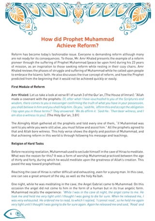 How did Prophet Muhammad
                            Achieve Reform?
Reform has become today’s fashionable issue. Everyone is demanding reform although many
are not ready for its consequences. To those, Mr. Amr Khaled presents the example of a reform
pioneer through the suffering of Prophet Muhammad (peace be upon him) during his 23 years
of mission, as an inspiration to those seeking reform while resting in their cozy chairs. Amr
Khaled reviews the phases of struggle and suffering of Muhammad while he called upon people
to embrace the Islamic faith. He also discusses the true concept of reform, and how the Prophet
predicted from the beginning that it would not be achieved quickly or easily.

First Module of Reform

Amr Khaled: Let us take a look at verse 81 of surah 3 of the Qur’an, (The House of Imran): “Allah
made a covenant with the prophets: {If, after what I have vouchsafed to you of the Scriptures and
wisdom, there comes to you a messenger confirming the truth of what you have in your possession,
you shall believe in him and you shall help him. Do you,’ said He, ‘affirm this and accept the obligation
I lay upon you in these terms?’ They answered: ‘We do affirm it.’ Said He: ‘Then bear witness, and I
am also a witness to you}. (The Holy Qur’an, 3:81)

The Almighty Allah gathered all the prophets and told every one of them, “if Muhammad was
sent to you while you were still alive, you must follow and assist him.” All the prophets agreed to
that and Allah bore witness. This holy verse shows the dignity and position of Muhammad, and
that achieving reform in this world is through following his message and teachings.

Religion of Hard Tasks

Before receiving revelation, Muhammad used to seclude himself in the cave of Hiraa to meditate.
What was the reason for this? It was a form of worship Muhammad practiced between the age
of thirty and forty, during which he would meditate upon the greatness of Allah’s creation. This
paved the way toward prophethood.

Reaching the cave of Hiraa is rather difficult and exhausting, even for a young man. In this cave,
one can see a great amount of the sky, as well as the holy Ka’bah.

One night, while he was meditating in the cave, the Angel Gabriel came to Muhammad. On this
occasion the angel did not come to him in the form of a human but in its true angelic form.
Muhammad recalls the experience: “While I was in the cave at night, the angel came to me. He
took me and held me very tight until I thought I was going to die for sure. When he released me, I
was very exhausted. He ordered me to read, to which I replied, ‘I cannot read’, so he held me again
very tight until I thought I was going to die for sure again. Again he released me and said, ‘Read’ and

6
 