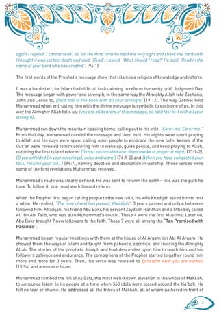 again I replied ‘I cannot read’, so for the third time he held me very tight and shook me hard until
I thought it was certain death and said, ‘Read’. I asked, ‘What should I read?’ He said, ‘Read in the
name of your Lord who has created”. (96:1)

The first words of the Prophet’s message show that Islam is a religion of knowledge and reform.

It was a hard start, for Islam had difficult tasks aiming to reform humanity until Judgment Day.
The message began with power and strength, in the same way the Almighty Allah told Zacharia,
John and Jesus to, {hold fast to the book with all your strength} (19:12). The way Gabriel held
Muhammad when entrusting him with the divine message is symbolic to each one of us. In this
way the Almighty Allah tells us: {you are all bearers of this message, so hold fast to it with all your
strength}.

Muhammad ran down the mountain heading home, calling out to his wife, “Cover me! Cover me!”
From that day, Muhammad carried the message and lived by it. His nights were spent praying
to Allah and his days were spent calling upon people to embrace the new faith. Verses of the
Qur’an were revealed to him ordering him to wake up, guide people, and keep praying to Allah,
outlining the first rule of reform: {O thou enshrouded one! Keep awake in prayer at night} (73:1-2),
{O you enfolded [in your coverings], arise and warn!} (74:1-2) and {When you have completed your
task, resume your toil…} (94:7), namely devotion and dedication in worship. These verses were
some of the first revelations Muhammad received.

Muhammad’s route was clearly defined. He was sent to reform the earth—this was the path he
took. To follow it, one must work toward reform.

When the Prophet first began calling people to the new faith, his wife Khadijah asked him to rest
a while. He replied, “The time of rest has passed, Khadijah”. 3 years passed and only 4 believers
followed him: Khadijah, his friend Abu Bakr, his servant Zayd ibn Harithah and a little boy called
Ali ibn Abi Talib, who was also Muhammad’s cousin. Those 4 were the first Muslims. Later on,
Abu Bakr brought 7 new followers to the faith. Those 7 were all among the “Ten Promised with
Paradise”.

Muhammad began regular meetings with them at the house of Al Arqam ibn Abi Al Arqam. He
showed them the ways of Islam and taught them patience, sacrifice, and trusting the Almighty
Allah. The stories of the prophets Joseph and Hud descended upon him to teach him and his
followers patience and endurance. The companions of the Prophet started to gather round him
more and more for 3 years. Then, the verse was revealed to {proclaim what you are bidden}
(15:94) and announce Islam.

Muhammad climbed the hill of As Safa, the most well-known elevation in the whole of Makkah,
to announce Islam to its people at a time when 360 idols were placed around the Ka’bah. He
felt no fear or shame. He addressed all the tribes of Makkah, all of whom gathered in front of

                                                                                                     7
 