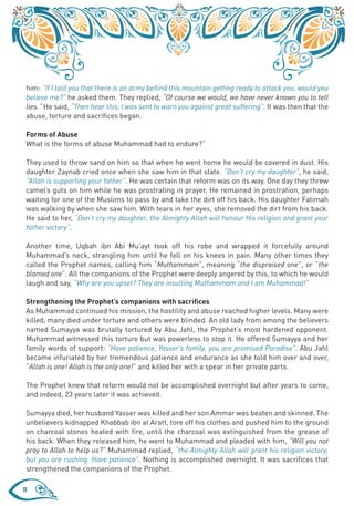 him: “If I told you that there is an army behind this mountain getting ready to attack you, would you
believe me?” he asked them. They replied, “Of course we would, we have never known you to tell
lies.” He said, “Then hear this, I was sent to warn you against great suffering”. It was then that the
abuse, torture and sacrifices began.

Forms of Abuse
What is the forms of abuse Muhammad had to endure?”

They used to throw sand on him so that when he went home he would be covered in dust. His
daughter Zaynab cried once when she saw him in that state. “Don’t cry my daughter”, he said,
“Allah is supporting your father”. He was certain that reform was on its way. One day they threw
camel’s guts on him while he was prostrating in prayer. He remained in prostration, perhaps
waiting for one of the Muslims to pass by and take the dirt off his back. His daughter Fatimah
was walking by when she saw him. With tears in her eyes, she removed the dirt from his back.
He said to her, “Don’t cry my daughter, the Almighty Allah will honour His religion and grant your
father victory”.

Another time, Uqbah ibn Abi Mu’ayt took off his robe and wrapped it forcefully around
Muhammad’s neck, strangling him until he fell on his knees in pain. Many other times they
called the Prophet names, calling him “Muthammam”, meaning “the dispraised one”, or “the
blamed one”. All the companions of the Prophet were deeply angered by this, to which he would
laugh and say, “Why are you upset? They are insulting Muthammam and I am Muhammad!”

Strengthening the Prophet’s companions with sacrifices
As Muhammad continued his mission, the hostility and abuse reached higher levels. Many were
killed, many died under torture and others were blinded. An old lady from among the believers
named Sumayya was brutally tortured by Abu Jahl, the Prophet’s most hardened opponent.
Muhammad witnessed this torture but was powerless to stop it. He offered Sumayya and her
family words of support: “Have patience, Yasser’s family, you are promised Paradise”. Abu Jahl
became infuriated by her tremendous patience and endurance as she told him over and over,
“Allah is one! Allah is the only one!” and killed her with a spear in her private parts.

The Prophet knew that reform would not be accomplished overnight but after years to come,
and indeed, 23 years later it was achieved.

Sumayya died, her husband Yasser was killed and her son Ammar was beaten and skinned. The
unbelievers kidnapped Khabbab ibn al Aratt, tore off his clothes and pushed him to the ground
on charcoal stones heated with fire, until the charcoal was extinguished from the grease of
his back. When they released him, he went to Muhammad and pleaded with him, “Will you not
pray to Allah to help us?” Muhammad replied, “the Almighty Allah will grant his religion victory,
but you are rushing. Have patience”. Nothing is accomplished overnight. It was sacrifices that
strengthened the companions of the Prophet.

8
 