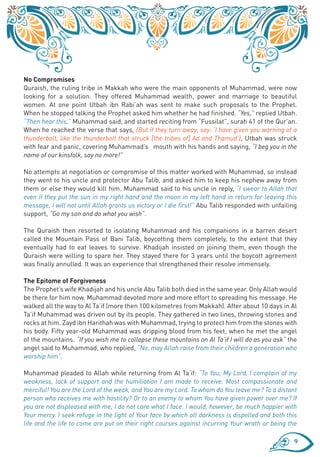 No Compromises
Quraish, the ruling tribe in Makkah who were the main opponents of Muhammad, were now
looking for a solution. They offered Muhammad wealth, power and marriage to beautiful
women. At one point Utbah ibn Rabi’ah was sent to make such proposals to the Prophet.
When he stopped talking the Prophet asked him whether he had finished. “Yes,” replied Utbah.
“Then hear this,” Muhammad said, and started reciting from “Fussilat”, surah 41 of the Qur’an.
When he reached the verse that says, {But if they turn away, say: ‘I have given you warning of a
thunderbolt, like the thunderbolt that struck [the tribes of] Ad and Thamud’}, Utbah was struck
with fear and panic, covering Muhammad’s mouth with his hands and saying, “I beg you in the
name of our kinsfolk, say no more!”

No attempts at negotiation or compromise of this matter worked with Muhammad, so instead
they went to his uncle and protector Abu Talib, and asked him to keep his nephew away from
them or else they would kill him. Muhammad said to his uncle in reply, “I swear to Allah that
even if they put the sun in my right hand and the moon in my left hand in return for leaving this
message, I will not until Allah grants us victory or I die first!” Abu Talib responded with unfailing
support, “Go my son and do what you wish”.

The Quraish then resorted to isolating Muhammad and his companions in a barren desert
called the Mountain Pass of Bani Talib, boycotting them completely, to the extent that they
eventually had to eat leaves to survive. Khadijah insisted on joining them, even though the
Quraish were willing to spare her. They stayed there for 3 years until the boycott agreement
was finally annulled. It was an experience that strengthened their resolve immensely.

The Epitome of Forgiveness
The Prophet’s wife Khadijah and his uncle Abu Talib both died in the same year. Only Allah would
be there for him now. Muhammad devoted more and more effort to spreading his message. He
walked all the way to Al Ta’if (more then 100 kilometres from Makkah). After about 10 days in Al
Ta’if Muhammad was driven out by its people. They gathered in two lines, throwing stones and
rocks at him. Zayd ibn Harithah was with Muhammad, trying to protect him from the stones with
his body. Fifty year-old Muhammad was dripping blood from his feet, when he met the angel
of the mountains. “If you wish me to collapse these mountains on Al Ta’if I will do as you ask” the
angel said to Muhammad, who replied, “No, may Allah raise from their children a generation who
worship him”.

Muhammad pleaded to Allah while returning from Al Ta’if: “To You, My Lord, I complain of my
weakness, lack of support and the humiliation I am made to receive. Most compassionate and
merciful! You are the Lord of the weak, and You are my Lord. To whom do You leave me? To a distant
person who receives me with hostility? Or to an enemy to whom You have given power over me? If
you are not displeased with me, I do not care what I face. I would, however, be much happier with
Your mercy. I seek refuge in the light of Your face by which all darkness is dispelled and both this
life and the life to come are put on their right courses against incurring Your wrath or being the

                                                                                                   9
 