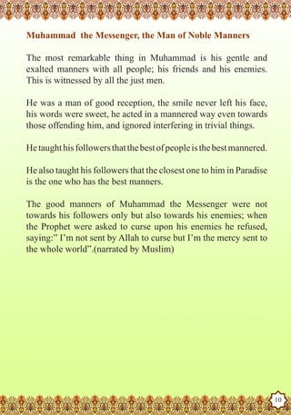 Muhammad the Messenger, the Man of Noble Manners

    The most remarkable thing in Muhammad is his gentle and
    exalted manners with all people; his friends and his enemies.
    This is witnessed by all the just men.

    He was a man of good reception, the smile never left his face,
    his words were sweet, he acted in a mannered way even towards
    those offending him, and ignored interfering in trivial things.

    He taught his followers that the best of people is the best mannered.

    He also taught his followers that the closest one to him in Paradise
    is the one who has the best manners.

    The good manners of Muhammad the Messenger were not
    towards his followers only but also towards his enemies; when
    the Prophet were asked to curse upon his enemies he refused,
    saying:” I’m not sent by Allah to curse but I’m the mercy sent to
    the whole world”.(narrated by Muslim)




The Prophet as a Husband

Rasoulallah.net Versions
                                                                            10
 