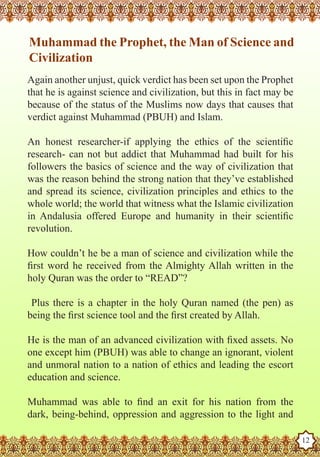 Muhammad the Prophet, the Man of Science and
    Civilization
   Again another unjust, quick verdict has been set upon the Prophet
   that he is against science and civilization, but this in fact may be
   because of the status of the Muslims now days that causes that
   verdict against Muhammad (PBUH) and Islam.

   An honest researcher-if applying the ethics of the scientific
   research- can not but addict that Muhammad had built for his
   followers the basics of science and the way of civilization that
   was the reason behind the strong nation that they’ve established
   and spread its science, civilization principles and ethics to the
   whole world; the world that witness what the Islamic civilization
   in Andalusia offered Europe and humanity in their scientific
   revolution.

   How couldn’t he be a man of science and civilization while the
   first word he received from the Almighty Allah written in the
   holy Quran was the order to “READ”?

    Plus there is a chapter in the holy Quran named (the pen) as
   being the first science tool and the first created by Allah.

   He is the man of an advanced civilization with fixed assets. No
   one except him (PBUH) was able to change an ignorant, violent
   and unmoral nation to a nation of ethics and leading the escort
   education and science.

   Muhammad was able to find an exit for his nation from the
Thedark, being-behind, oppression and aggression to the light and
   Prophet as a Husband

Rasoulallah.net Versions
                                                                          12
 