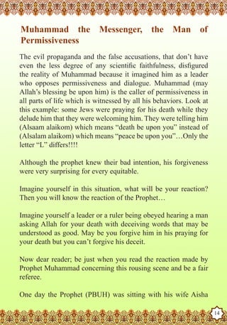 Muhammad the Messenger, the Man of
    Permissiveness
   The evil propaganda and the false accusations, that don’t have
   even the less degree of any scientific faithfulness, disfigured
   the reality of Muhammad because it imagined him as a leader
   who opposes permissiveness and dialogue. Muhammad (may
   Allah’s blessing be upon him) is the caller of permissiveness in
   all parts of life which is witnessed by all his behaviors. Look at
   this example: some Jews were praying for his death while they
   delude him that they were welcoming him. They were telling him
   (Alsaam alaikom) which means “death be upon you” instead of
   (Alsalam alaikom) which means “peace be upon you”…Only the
   letter “L” differs!!!!

   Although the prophet knew their bad intention, his forgiveness
   were very surprising for every equitable.

   Imagine yourself in this situation, what will be your reaction?
   Then you will know the reaction of the Prophet…

   Imagine yourself a leader or a ruler being obeyed hearing a man
   asking Allah for your death with deceiving words that may be
   understood as good. May be you forgive him in his praying for
   your death but you can’t forgive his deceit.

   Now dear reader; be just when you read the reaction made by
   Prophet Muhammad concerning this rousing scene and be a fair
   referee.

TheOne day a Husband
   Prophet as the Prophet   (PBUH) was sitting with his wife Aisha
Rasoulallah.net Versions
                                                                        14
 