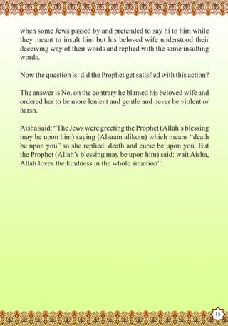 when some Jews passed by and pretended to say hi to him while
   they meant to insult him but his beloved wife understood their
   deceiving way of their words and replied with the same insulting
   words.

   Now the question is: did the Prophet get satisfied with this action?

   The answer is No, on the contrary he blamed his beloved wife and
   ordered her to be more lenient and gentle and never be violent or
   harsh.

   Aisha said: “The Jews were greeting the Prophet (Allah’s blessing
   may be upon him) saying (Alsaam alikom) which means “death
   be upon you” so she replied: death and curse be upon you. But
   the Prophet (Allah’s blessing may be upon him) said: wait Aisha,
   Allah loves the kindness in the whole situation”.




The Prophet as a Husband

Rasoulallah.net Versions
                                                                          15
 