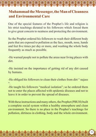 Muhammad the Messenger, the Man of Cleanness
    and Environmental Care
   One of the special features of the Prophet’s life and religion is
   his strict teachings dictated to his followers which forced them
   to give great concern to neatness and protecting the environment.

   So the Prophet ordered his followers to wash their different body
   parts that are exposed to pollution as the face, mouth, nose, hands
   and feet five times per day or more, and washing the whole body
   frequently as much as possible.

   -He warned people not to pollute the areas near living places with
   dirt.

   -He insisted on the importance of getting rid of any dirt caused
   by humans.

   -He obliged his followers to clean their clothes from dirt “ najass
   “.
   -He taught his followers “medical isolation”; so he ordered them
   not to enter the places affected with epidemic diseases and not to
   leave it in order to prevent the spread of diseases.

   With these instructions and many others, the Prophet (PBUH) built
   a complete social system within a healthy atmosphere and clean
   environment. So there is no place in the Prophet’s teachings for
   pollution, dirtiness in clothing, body and the whole environment.


The Prophet as a Husband

Rasoulallah.net Versions
                                                                         16
 