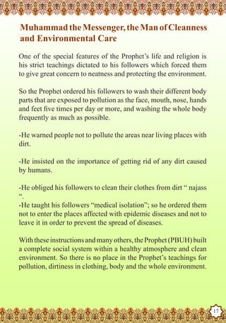 Muhammad the Messenger, the Man of Cleanness
   and Environmental Care
   One of the special features of the Prophet’s life and religion is
   his strict teachings dictated to his followers which forced them
   to give great concern to neatness and protecting the environment.

   So the Prophet ordered his followers to wash their different body
   parts that are exposed to pollution as the face, mouth, nose, hands
   and feet five times per day or more, and washing the whole body
   frequently as much as possible.

   -He warned people not to pollute the areas near living places with
   dirt.

   -He insisted on the importance of getting rid of any dirt caused
   by humans.

   -He obliged his followers to clean their clothes from dirt “ najass
   “.
   -He taught his followers “medical isolation”; so he ordered them
   not to enter the places affected with epidemic diseases and not to
   leave it in order to prevent the spread of diseases.

   With these instructions and many others, the Prophet (PBUH) built
   a complete social system within a healthy atmosphere and clean
   environment. So there is no place in the Prophet’s teachings for
   pollution, dirtiness in clothing, body and the whole environment.


The Prophet as a Husband

Rasoulallah.net Versions
                                                                         17
 