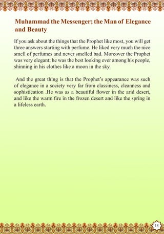 Muhammad the Messenger; the Man of Elegance
    and Beauty
   If you ask about the things that the Prophet like most, you will get
   three answers starting with perfume. He liked very much the nice
   smell of perfumes and never smelled bad. Moreover the Prophet
   was very elegant; he was the best looking ever among his people,
   shinning in his clothes like a moon in the sky.

    And the great thing is that the Prophet’s appearance was such
   of elegance in a society very far from classiness, cleanness and
   sophistication .He was as a beautiful flower in the arid desert,
   and like the warm fire in the frozen desert and like the spring in
   a lifeless earth.




The Prophet as a Husband

Rasoulallah.net Versions
                                                                          18
 