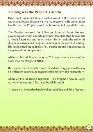 Smiling was the Prophet›s Motto
   How much important it is in such a world, full of social crises
   and psychological disease we live in, to keep a smile on our faces
   like the one the Prophet asked his followers to keep all the time.

   The Prophet released his followers from all heart diseases,
   psychological crises and life pressures that demolish human life
   to reach happiness and inner peace. So he made the smile his
   slogan in sorrows and happiness and was never seen but smiling.
   His smile cured the sadness of all people around him and healed
   the pains of his companions.

   Abdullah bin Al Hareth reported:” I never saw a man smiling
   more than the Prophet (PBUH).”

   But he never went over the limits; he did not exaggerate in the way
   he smiled or laughed, he used to smile politely and respectfully.

   Abdullah bin Al Hareth reported:” The Prophet’s way to laugh
   was only by smiling.” Narrated by Al Tarmithi

    It means that he used to laugh without cackling and full of respect.




The Prophet as a Husband

Rasoulallah.net Versions
                                                                           19
 