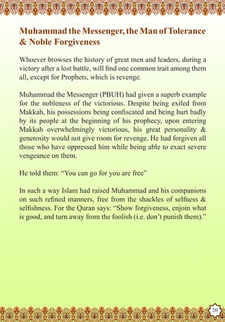 Muhammad the Messenger, the Man of Tolerance
   & Noble Forgiveness
   Whoever browses the history of great men and leaders, during a
   victory after a lost battle, will find one common trait among them
   all, except for Prophets, which is revenge.

   Muhammad the Messenger (PBUH) had given a superb example
   for the nobleness of the victorious. Despite being exiled from
   Makkah, his possessions being confiscated and being hurt badly
   by its people at the beginning of his prophecy, upon entering
   Makkah overwhelmingly victorious, his great personality &
   generosity would not give room for revenge. He had forgiven all
   those who have oppressed him while being able to exact severe
   vengeance on them.

   He told them: “You can go for you are free”

   In such a way Islam had raised Muhammad and his companions
   on such refined manners, free from the shackles of selfness &
   selfishness. For the Quran says: “Show forgiveness, enjoin what
   is good, and turn away from the foolish (i.e. don’t punish them).”




The Prophet as a Husband

Rasoulallah.net Versions
                                                                        20
 