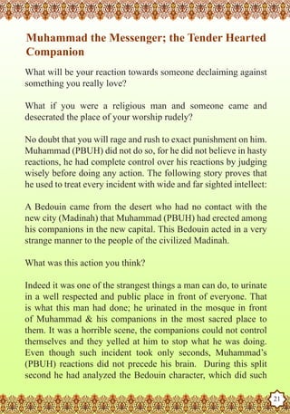 Muhammad the Messenger; the Tender Hearted
    Companion
   What will be your reaction towards someone declaiming against
   something you really love?

   What if you were a religious man and someone came and
   desecrated the place of your worship rudely?

   No doubt that you will rage and rush to exact punishment on him.
   Muhammad (PBUH) did not do so, for he did not believe in hasty
   reactions, he had complete control over his reactions by judging
   wisely before doing any action. The following story proves that
   he used to treat every incident with wide and far sighted intellect:

   A Bedouin came from the desert who had no contact with the
   new city (Madinah) that Muhammad (PBUH) had erected among
   his companions in the new capital. This Bedouin acted in a very
   strange manner to the people of the civilized Madinah.

   What was this action you think?

   Indeed it was one of the strangest things a man can do, to urinate
   in a well respected and public place in front of everyone. That
   is what this man had done; he urinated in the mosque in front
   of Muhammad & his companions in the most sacred place to
   them. It was a horrible scene, the companions could not control
   themselves and they yelled at him to stop what he was doing.
   Even though such incident took only seconds, Muhammad’s
   (PBUH) reactions did not precede his brain. During this split
Thesecond as a Husband
    Prophet he had analyzed the Bedouin character, which did such

Rasoulallah.net Versions
                                                                          21
 