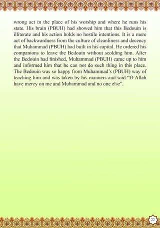 wrong act in the place of his worship and where he runs his
   state. His brain (PBUH) had showed him that this Bedouin is
   illiterate and his action holds no hostile intentions. It is a mere
   act of backwardness from the culture of cleanliness and decency
   that Muhammad (PBUH) had built in his capital. He ordered his
   companions to leave the Bedouin without scolding him. After
   the Bedouin had finished, Muhammad (PBUH) came up to him
   and informed him that he can not do such thing in this place.
   The Bedouin was so happy from Muhammad’s (PBUH) way of
   teaching him and was taken by his manners and said “O Allah
   have mercy on me and Muhammad and no one else”.




The Prophet as a Husband

Rasoulallah.net Versions
                                                                         22
 