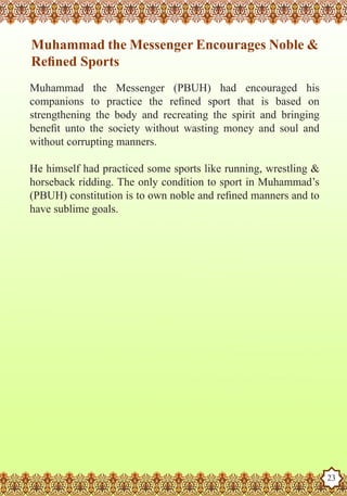 Muhammad the Messenger Encourages Noble &
    Refined Sports
   Muhammad the Messenger (PBUH) had encouraged his
   companions to practice the refined sport that is based on
   strengthening the body and recreating the spirit and bringing
   benefit unto the society without wasting money and soul and
   without corrupting manners.

   He himself had practiced some sports like running, wrestling &
   horseback ridding. The only condition to sport in Muhammad’s
   (PBUH) constitution is to own noble and refined manners and to
   have sublime goals.




The Prophet as a Husband

Rasoulallah.net Versions
                                                                    23
 