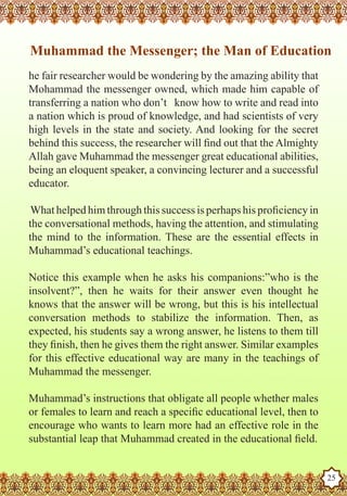 Muhammad the Messenger; the Man of Education
   he fair researcher would be wondering by the amazing ability that
   Mohammad the messenger owned, which made him capable of
   transferring a nation who don’t know how to write and read into
   a nation which is proud of knowledge, and had scientists of very
   high levels in the state and society. And looking for the secret
   behind this success, the researcher will find out that the Almighty
   Allah gave Muhammad the messenger great educational abilities,
   being an eloquent speaker, a convincing lecturer and a successful
   educator.

    What helped him through this success is perhaps his proficiency in
   the conversational methods, having the attention, and stimulating
   the mind to the information. These are the essential effects in
   Muhammad’s educational teachings.

   Notice this example when he asks his companions:”who is the
   insolvent?”, then he waits for their answer even thought he
   knows that the answer will be wrong, but this is his intellectual
   conversation methods to stabilize the information. Then, as
   expected, his students say a wrong answer, he listens to them till
   they finish, then he gives them the right answer. Similar examples
   for this effective educational way are many in the teachings of
   Muhammad the messenger.

   Muhammad’s instructions that obligate all people whether males
   or females to learn and reach a specific educational level, then to
   encourage who wants to learn more had an effective role in the
   substantial leap that Muhammad created in the educational field.
The Prophet as a Husband

Rasoulallah.net Versions
                                                                         25
 