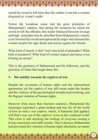 raised his sword to kill him) that this soldier is not but a woman
   disguised in a man’s outfit.

   Notice the wondrous scene and the great principles of
   Muhammad’s soldiers; that during the moments he raised his
   sword to kill the offender, this leader balanced between revenge
   and high principles that he absorbed from Muhammad’s school,
   so he lowered his sword and repressed his anger and released this
   woman despite her ugly deeds and actions against his friends.

   What kind of morals is this? And what kind of principles? What
   kind of greatness? What kind of women respect and mercy even
   if being an enemy?

   This is the greatness of Muhammad and his followers, and the
   greatness of Islam that taught them this.

   3-    His nobility towards the captives of war

   Despite the covenants of human rights and the international
   agreements yet the captive of war still moan under the burden
   and the violence of the psychological and physical torturing, and
   the flagrant violation of human rights.

   However from more than fourteen centuries, Muhammad the
   messenger legislated a great method and way for all the world
   of how to treat a war captive, which, if humanity had applied,
   will find a way out of the captives’ crisis in this confused world.
   This crisis is still shocking the feelings of everyone owning a
   living conscience and noble morals. That is because Muhammad
   had prevented the violation of human rights absolutely no matter
The Prophet as a Husband

Rasoulallah.net Versions
                                                                         28
 