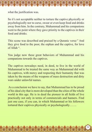 what the justification was.

   So it’s not acceptable neither to torture the captive physically or
   psychologically nor to curse, swear or even keep food and drinks
   away from him. In the contrary, Muhammad and his companions
   went to the point where they gave priority to the captives in their
   food and drinks.

   This scene was described and praised by a Quranic verse:” And
   they give food to the poor, the orphan and the captive, for love
   of Allah “.

   You judge now these great behaviors of Muhammad and his
   companions towards the captives.

   The captives nowadays need, in deed, to live in the world of
   Muhammad to be treated the same way as Muhammad did with
   his captives, with mercy and respecting their humanity that was
   taken by the means of the weapons of mass destruction and dirty
   wars under unlawful names.

    As a conclusion we have to say, that Muhammad has to be proud
   of his ideal city that is more developed than the cities of the whole
   world in this age. He is in deed the pioneer in all fields of live
   practically not only in terms of commercials and banners. Find
   just one case, if you can, in which Muhammad or his followers
   tortured their captives physically or psychologically…….




The Prophet as a Husband

Rasoulallah.net Versions
                                                                           29
 
