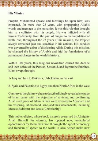 His Mission

   Prophet Muhammad (peace and blessings be upon him) was
   entrusted, for more than 23 years, with propagating Allah’s
   words and message to the humanity. It was this role that brought
   him to a collision with his people. He was inflicted with all
   forms of adversity, from the pain of hunger to the trepidation of
   battle. Yet, throughout the 23 years of his mission, the Prophet
   always remained just and steadfast in his actions. His conduct
   was governed by a fear of displeasing Allah. During this mission,
   he changed the history of Arabia and laid the foundations of a
   permanent change in the world’s history.

   Within 100 years, this religious revolution caused the decline
   and then defeat of the Persian, Sassanid, and Byzantine Empires.
   Islam swept through:

   1- Iraq and Iran to Bukhara, Uzbekistan, in the east

   2- Syria and Palestine to Egypt and then North Africa in the west

   Contrary to the claims we hear today, the divinely revealed message
   of Islam came with the objective of reviving and confirming
   Allah’s religions of Islam, which were revealed to Abraham and
   his offspring, Ishmael and Isaac, and their descendents, including
   Moses (Judaism) and Jesus (Christianity).

   This noble religion, whose book is surely preserved by Almighty
   Allah Himself for eternity, has opened new, unexplored
   opportunities for the human race. It brought the age of democracy
Theand freedom of speech to the world. It also helped make new
   Prophet as a Husband

Rasoulallah.net Versions
                                                                         32
 