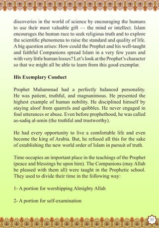 discoveries in the world of science by encouraging the humans
   to use their most valuable gift — the mind or intellect. Islam
   encourages the human race to seek religious truth and to explore
   the scientific phenomena to raise the standard and quality of life.
   A big question arises: How could the Prophet and his well-taught
   and faithful Companions spread Islam in a very few years and
   with very little human losses? Let’s look at the Prophet’s character
   so that we might all be able to learn from this good exemplar.

   His Exemplary Conduct

   Prophet Muhammad had a perfectly balanced personality.
   He was patient, truthful, and magnanimous. He presented the
   highest example of human nobility. He disciplined himself by
   staying aloof from quarrels and quibbles. He never engaged in
   foul utterances or abuse. Even before prophethood, he was called
   as-sadiq al-amin (the truthful and trustworthy).

   He had every opportunity to live a comfortable life and even
   become the king of Arabia. But, he refused all this for the sake
   of establishing the new world order of Islam in pursuit of truth.

   Time occupies an important place in the teachings of the Prophet
   (peace and blessings be upon him). The Companions (may Allah
   be pleased with them all) were taught in the Prophetic school.
   They used to divide their time in the following way:

   1- A portion for worshipping Almighty Allah

   2- A portion for self-examination
The Prophet as a Husband

Rasoulallah.net Versions
                                                                          33
 