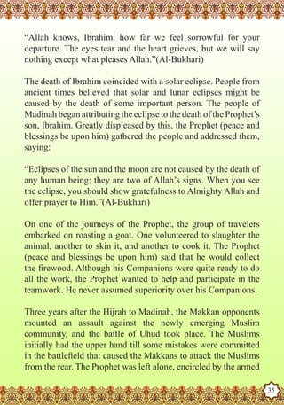 “Allah knows, Ibrahim, how far we feel sorrowful for your
   departure. The eyes tear and the heart grieves, but we will say
   nothing except what pleases Allah.”(Al-Bukhari)

   The death of Ibrahim coincided with a solar eclipse. People from
   ancient times believed that solar and lunar eclipses might be
   caused by the death of some important person. The people of
   Madinah began attributing the eclipse to the death of the Prophet’s
   son, Ibrahim. Greatly displeased by this, the Prophet (peace and
   blessings be upon him) gathered the people and addressed them,
   saying:

   “Eclipses of the sun and the moon are not caused by the death of
   any human being; they are two of Allah’s signs. When you see
   the eclipse, you should show gratefulness to Almighty Allah and
   offer prayer to Him.”(Al-Bukhari)

   On one of the journeys of the Prophet, the group of travelers
   embarked on roasting a goat. One volunteered to slaughter the
   animal, another to skin it, and another to cook it. The Prophet
   (peace and blessings be upon him) said that he would collect
   the firewood. Although his Companions were quite ready to do
   all the work, the Prophet wanted to help and participate in the
   teamwork. He never assumed superiority over his Companions.

   Three years after the Hijrah to Madinah, the Makkan opponents
   mounted an assault against the newly emerging Muslim
   community, and the battle of Uhud took place. The Muslims
   initially had the upper hand till some mistakes were committed
   in the battlefield that caused the Makkans to attack the Muslims
Thefrom the rear. The Prophet was left alone, encircled by the armed
    Prophet as a Husband

Rasoulallah.net Versions
                                                                         35
 