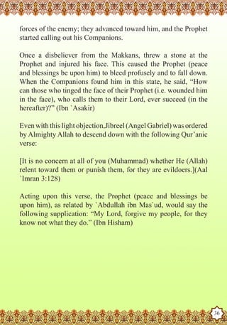 forces of the enemy; they advanced toward him, and the Prophet
   started calling out his Companions.

   Once a disbeliever from the Makkans, threw a stone at the
   Prophet and injured his face. This caused the Prophet (peace
   and blessings be upon him) to bleed profusely and to fall down.
   When the Companions found him in this state, he said, “How
   can those who tinged the face of their Prophet (i.e. wounded him
   in the face), who calls them to their Lord, ever succeed (in the
   hereafter)?” (Ibn `Asakir)

   Even with this light objection,Jibreel (Angel Gabriel) was ordered
   by Almighty Allah to descend down with the following Qur’anic
   verse:

   [It is no concern at all of you (Muhammad) whether He (Allah)
   relent toward them or punish them, for they are evildoers.](Aal
   `Imran 3:128)

   Acting upon this verse, the Prophet (peace and blessings be
   upon him), as related by `Abdullah ibn Mas`ud, would say the
   following supplication: “My Lord, forgive my people, for they
   know not what they do.” (Ibn Hisham)




The Prophet as a Husband

Rasoulallah.net Versions
                                                                        36
 