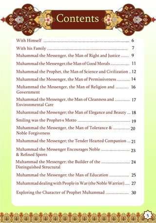 Contents
With Himself .............................................................................. 6
With his Family .........................................................................   7
Muhammad the Messenger, the Man of Right and Justice ....... 9
Muhammad the Messenger,the Man of Good Morals ................. 11
Muhammad the Prophet, the Man of Science and Civilization .. 12
Muhammad the Messenger, the Man of Permissiveness ............ 14
Muhammad the Messenger, the Man of Religion and ............ 16
Government
Muhammad the Messenger, the Man of Cleanness and .............. 17
Environmental Care
Muhammad the Messenger; the Man of Elegance and Beauty ... 18
Smiling was the Prophet›s Motto ................................................ 19
Muhammad the Messenger, the Man of Tolerance & ............... 20
Noble Forgiveness
Muhammad the Messenger; the Tender Hearted Companion ... 21
Muhammad the Messenger Encourages Noble .......................... 23
& Refined Sports
Muhammad the Messenger; the Builder of the .......................... 24
Distinguished Structural
Muhammad the Messenger; the Man of Education .................. 25
Muhammad dealing with People in War (the Noble Warrior)..... 27

Exploring the Character of Prophet Muhammad ..................... 30




                                                                                                5
 