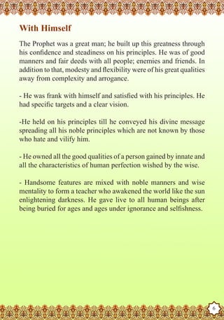 With Himself
   The Prophet was a great man; he built up this greatness through
   his confidence and steadiness on his principles. He was of good
   manners and fair deeds with all people; enemies and friends. In
   addition to that, modesty and flexibility were of his great qualities
   away from complexity and arrogance.

   - He was frank with himself and satisfied with his principles. He
   had specific targets and a clear vision.

   -He held on his principles till he conveyed his divine message
   spreading all his noble principles which are not known by those
   who hate and vilify him.

   - He owned all the good qualities of a person gained by innate and
   all the characteristics of human perfection wished by the wise.

   - Handsome features are mixed with noble manners and wise
   mentality to form a teacher who awakened the world like the sun
   enlightening darkness. He gave live to all human beings after
   being buried for ages and ages under ignorance and selfishness.




The Prophet as a Husband

Rasoulallah.net Versions
                                                                           6
 