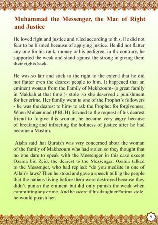 Muhammad the Messenger, the Man of Right
    and Justice
   He loved right and justice and ruled according to this. He did not
   fear to be blamed because of applying justice. He did not flatter
   any one for his rank, money or his pedigree, in the contrary, he
   supported the weak and stand against the strong in giving them
   their rights back.

   He was so fair and stick to the right to the extend that he did
   not flatter even the dearest people to him. It happened that an
   eminent woman from the Family of Mekhzoum- (a great family
   in Makkah at that time )- stole, so she deserved a punishment
   for her crime. Her family went to one of the Prophet’s followers
   - he was the dearest to him- to ask the Prophet for forgiveness.
   When Muhammad (PBUH) listened to the request of his dearest
   friend to forgive this woman, he became very angry because
   of breaking and infracting the holiness of justice after he had
   become a Muslim.

    Aisha said that Quraish was very concerned about the woman
   of the family of Makhzoum who had stolen so they thought that
   no one dare to speak with the Messenger in this case except
   Osama bin Zeid, the dearest to the Messenger. Osama talked
   to the Messenger, who had replied: “do you mediate in one of
   Allah’s laws? Then he stood and gave a speech telling the people
   that the nations living before them were destroyed because they
   didn’t punish the eminent but did only punish the weak when
   committing any crime. And he swore if his daughter Fatima stole,
   he would punish her.
The Prophet as a Husband

Rasoulallah.net Versions
                                                                        9
 