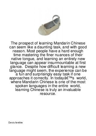 The prospect of learning Mandarin Chinese
can seem like a daunting task, and with good
   reason. Most people have a hard enough
    time mastering the finer nuances of their
  native tongue, and learning an entirely new
 language can appear insurmountable at first
 glance. Despite how difficult learning a new
language might seem, the experience can be
      a fun and surprisingly easy task if one
approaches it correctly. In todayâ€™s world,
  where Mandarin Chinese is one of the most
      spoken languages in the entire world,
      learning Chinese is truly an invaluable
                    resource.




Devis fenêtre
 