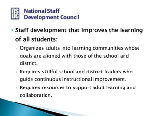 Staff development that improves the learning of all students: Organizes adults into learning communities whose goals are aligned with those of the school and district. Requires skillful school and district leaders who guide continuous instructional improvement. Requires resources to support adult learning and collaboration. 
