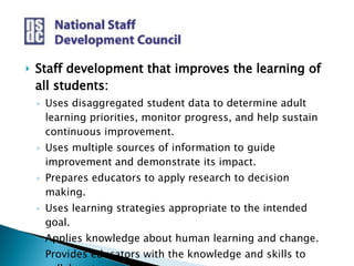 Staff development that improves the learning of all students: Uses disaggregated student data to determine adult learning priorities, monitor progress, and help sustain continuous improvement.  Uses multiple sources of information to guide improvement and demonstrate its impact. Prepares educators to apply research to decision making.  Uses learning strategies appropriate to the intended goal.  Applies knowledge about human learning and change.  Provides educators with the knowledge and skills to collaborate.  