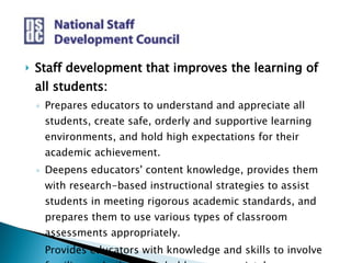 Staff development that improves the learning of all students: Prepares educators to understand and appreciate all students, create safe, orderly and supportive learning environments, and hold high expectations for their academic achievement. Deepens educators' content knowledge, provides them with research-based instructional strategies to assist students in meeting rigorous academic standards, and prepares them to use various types of classroom assessments appropriately.  Provides educators with knowledge and skills to involve families and other stakeholders appropriately. 