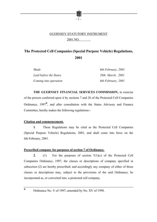 -1-



                      GUERNSEY STATUTORY INSTRUMENT
                                  2001 NO.          .


The Protected Cell Companies (Special Purpose Vehicle) Regulations,
                                        2001


       Made                                                 6th February, 2001
       Laid before the States                               28th March, 2001
       Coming into operation                                6th February, 2001


       THE GUERNSEY FINANCIAL SERVICES COMMISSION, in exercise
of the powers conferred upon it by sections 7 and 26 of the Protected Cell Companies
                 a
Ordinance, 1997 , and after consultation with the States Advisory and Finance
Committee, hereby makes the following regulations:-


Citation and commencement.
       1.      These Regulations may be cited as the Protected Cell Companies
(Special Purpose Vehicle) Regulations, 2001, and shall come into force on the
6th February, 2001.


Prescribed company for purposes of section 7 of Ordinance.
       2.      (1)     For the purposes of section 7(1)(c) of the Protected Cell
Companies Ordinance, 1997, the classes or descriptions of company specified in
subsection (2) are hereby prescribed; and accordingly any company of either of those
classes or descriptions may, subject to the provisions of the said Ordinance, be
incorporated as, or converted into, a protected cell company.


a
       Ordinance No. V of 1997; amended by No. XV of 1998.
 