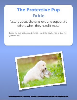 The Protective Pup
Fable
A story about showing love and support to
others when they need it most.
Brody the pup had a wonderful life – until the day he had to face his
greatest fear…
Visit www.frantoniapollins.com to discover more… and receive a special 30% discount when you enroll in VIP coaching with me today.
 