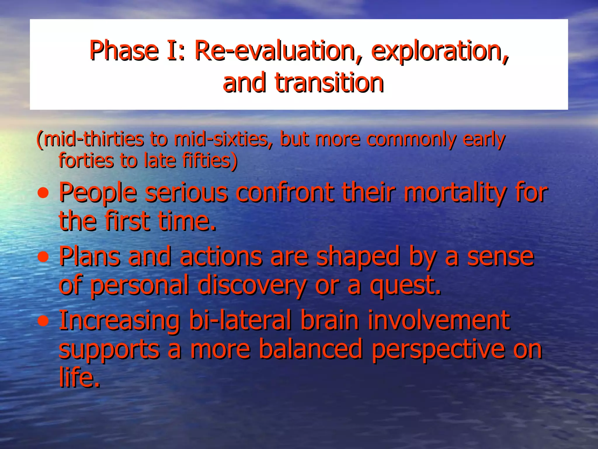 Phase I: Re-evaluation, exploration,  and transition (mid-thirties to mid-sixties, but more commonly early forties to late fifties) People serious confront their mortality for the first time. Plans and actions are shaped by a sense of personal discovery or a quest. Increasing bi-lateral brain involvement supports a more balanced perspective on life. 