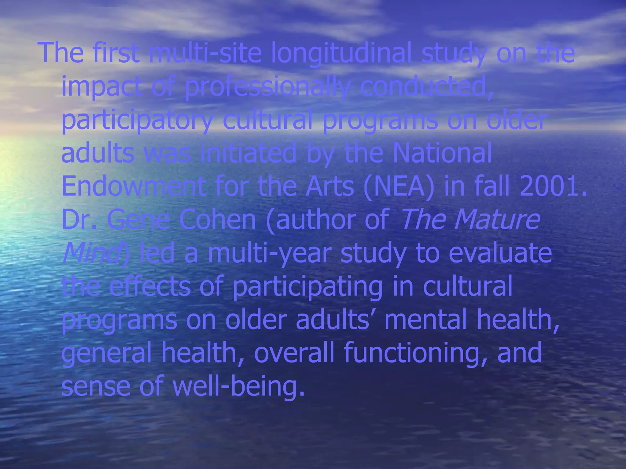 The first multi-site longitudinal study on the impact of professionally conducted, participatory cultural programs on older adults was initiated by the National Endowment for the Arts (NEA) in fall 2001. Dr. Gene Cohen (author of  The Mature Mind ) led a multi-year study to evaluate the effects of participating in cultural programs on older adults’ mental health, general health, overall functioning, and sense of well-being.  