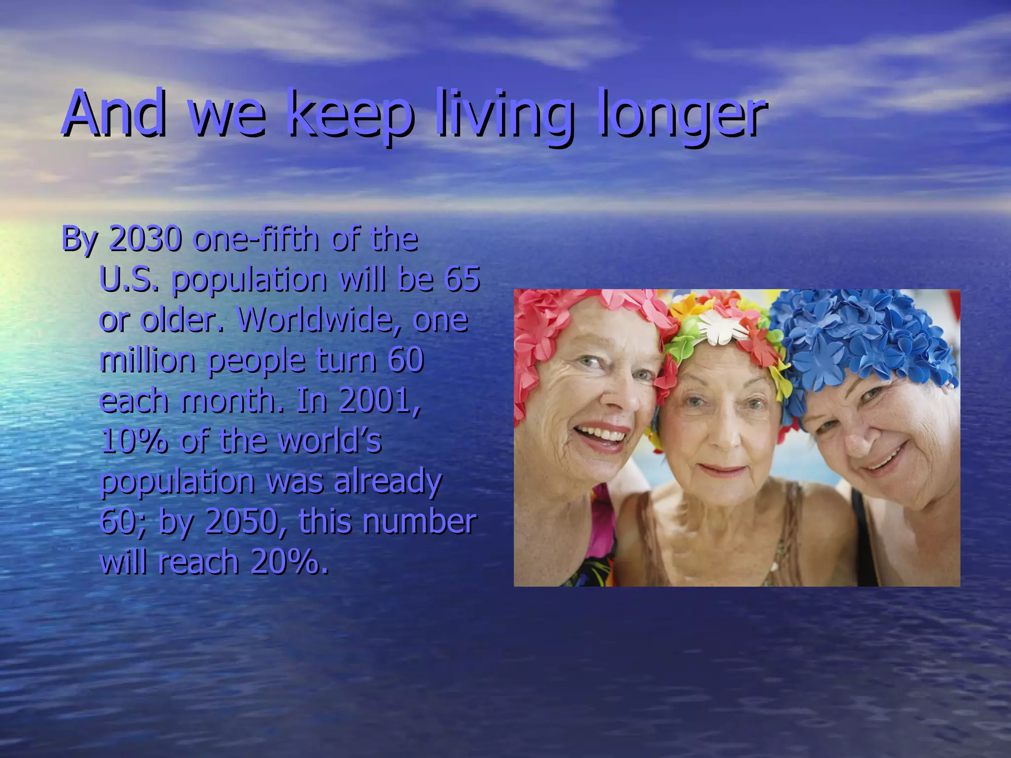 And   we keep living longer By 2030 one-fifth of the U.S. population will be 65 or older. Worldwide, one million people turn 60 each month. In 2001, 10% of the world’s population was already 60; by 2050, this number will reach 20%.  
