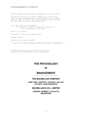 The Psychology of Management, by L. M. Gilbreth, Ph.D.




Project Gutenberg’s The Psychology of Management, by L. M. Gilbreth

This eBook is for the use of anyone anywhere at no cost and with
almost no restrictions whatsoever. You may copy it, give it away or
re-use it under the terms of the Project Gutenberg License included
with this eBook or online at www.gutenberg.net


Title: The Psychology of Management
       The Function of the Mind in Determining, Teaching and
              Installing Methods of Least Waste

Author: L. M. Gilbreth

Release Date: July 10, 2005 [EBook #16256]

Language: English

Character set encoding: ISO-8859-1

*** START OF THIS PROJECT GUTENBERG EBOOK THE PSYCHOLOGY OF MANAGEMENT ***




Produced by Audrey Longhurst, Tom Roch and the Online
Distributed Proofreading Team at http://www.pgdp.net




                                              THE PSYCHOLOGY
                                                         OF

                                                   MANAGEMENT

                                          THE MACMILLAN COMPANY
                                   NEW YORK • BOSTON • CHICAGO • DALLAS
                                         ATLANTA • SAN FRANCISCO

                                          MACMILLAN & CO., LIMITED
                                           LONDON • BOMBAY • CALCUTTA
                                                   MELBOURNE




                                                         -1-
 