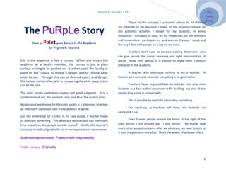 Virginia B. Bautista, CAS                                                              The
                                                                                                                                                 Purple
                                                                                                                                                  Story
                                                                                    These are the concepts I constantly adhere to. All of these


   The PuRpLe Story
                                                                            are reflected on the decisions I make, on the projects I initiate, on
                                                                            the authentic activities I design for my students, on every
                                                                            innovation I introduce in class, on my researches, on the seminars
                                                                            and conventions I participate in, and even on the way I speak and
         How to     Paint your Career in the Academe                        the way I deal with people on a day-to-day basis.
                       by Virginia B. Bautista
                                                                                    Teachers don’t have to become walking dictionaries who
                                                                            can give people the correct meaning and right pronunciation of
Life in the academe is like a canvas. When one enters the                   words. What they believe in is enough to make them a distinct
academe as a faculty member, the canvas is just a plain                     character in the academe.
surface waiting to be painted on. It is then up to the faculty to
paint on the canvas, to create a design, and to choose what                         A teacher who advocates nothing is not a teacher.          A
color to use. Through the use of desired colors and design,                 teacher who seems to advocate everything is no good either.
the canvas comes alive, and in conquering the white space, colors
can do the trick.                                                                   Teachers have responsibilities to educate not only their
                                                                            students in a four-walled classroom at PS Building, but also all the
The color purple symbolizes royalty and good judgment. It is a              people they come in contact with.
combination of red, the warmest color, and blue, the coolest color.
                                                                                        This is possible by explicitly advocating something.
My personal preference for the color purple is a statement that may
be effectively conveyed even in the absence of words.                                Our advocacy, as teachers, will show, and students can
                                                                            easily pick it up.
Just like preference for a color, in my case purple, a teacher needs
to advocate something. This advocacy radiates and can eventually                      Even if some people around me frown at the sight of the
have impact on the people outside oneself. Ideally, the teacher’s           color purple, I still proudly say, “I love purple.” No matter how
advocacy must be aligned with his or her expertise and experiences.         much other people condemn what we advocate, we have to stick to
                                                                            it until they become one of us. That’s the power of spillover effect.
Student empowerment. Freedom with responsibility.

Media Literacy. Originality.


                                                                                                                                               1
 