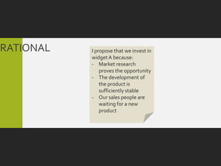 RATIONAL   I propose that we invest in
           widget A because:
           - Market research
               proves the opportunity
           - The development of
               the product is
               sufficiently stable
           - Our sales people are
               waiting for a new
               product
 
