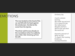 Ordinary day
EMOTIONS                                   A quite common
                                           morning
      The man landed on the hood of the    We drank tea and said
      car and fell with his head against   It’s a beautiful day
      the windscreen. He died at the       We talked about
      scene from his injuries.             Weighty matters
                                           Which wine and what
      The driver said he was already on    We would eat
      the roundabout when he suddenly      Heavenly ignorant of
      saw a bike-rider showing up from     What we had
      the left.                            To digest that evening
                                           Ponderous
                                           Incomprehensible
 